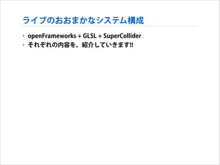 ライブのおおまかなシステム構成
‣ openFrameworks + GLSL + SuperCollider
‣ それぞれの内容を、紹介していきます!!

 