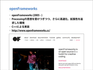 openFrameworks
‣ openFrameworks (2005 - )
‣ Processingの思想を受けつぎつつ、さらに高速化、拡張性を追
求した環境
‣ C++による実装
‣ http://www.openframeworks.cc/

 