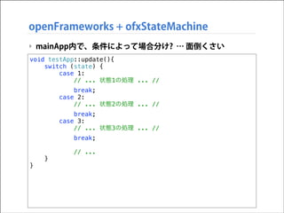 openFrameworks + ofxStateMachine
‣ mainApp内で、条件によって場合分け? … 面倒くさい
void testApp::update(){
switch (state) {
case 1:
// ... 状態1の処理 ... //
break;
case 2:
// ... 状態2の処理 ... //
break;
case 3:
// ... 状態3の処理 ... //
break;

}

}

// ...

 