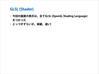 GLSL (Shader)
‣ 今回の画面の表示は、全てGLSL (OpenGL Shading Language)
をつかった
‣ とっつきずらいが、綺麗、速い!

 