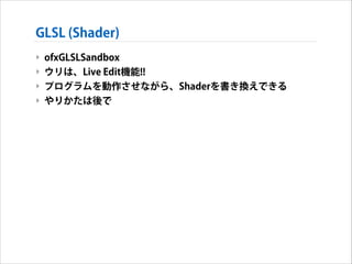 GLSL (Shader)
‣ ofxGLSLSandbox
‣ ウリは、Live Edit機能!!
‣ プログラムを動作させながら、Shaderを書き換えできる
‣ やりかたは後で

 