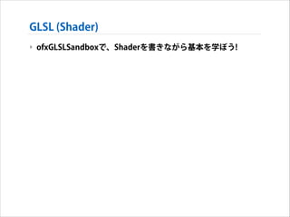 GLSL (Shader)
‣ ofxGLSLSandboxで、Shaderを書きながら基本を学ぼう!

 