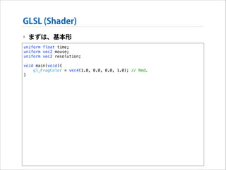 GLSL (Shader)
‣ まずは、基本形
uniform float time;
uniform vec2 mouse;
uniform vec2 resolution;

!

void main(void){
gl_FragColor = vec4(1.0, 0.0, 0.0, 1.0); // Red.
}

 