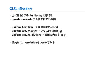 GLSL (Shader)
‣ 上にある3つの「uniform」は何か?
‣ openFrameworksから渡されている値
!

‣ uniform ﬂoat time; → 経過時間(Second)
‣ uniform vec2 mouse; → マウスの位置 (x, y)
‣ uniform vec2 resolution; → 画面の大きさ (x, y)
!

‣ 手始めに、resolutionをつかってみる

 