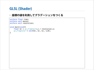 GLSL (Shader)
‣ 座標の値を利用してグラデーションをつくる
uniform float time;
uniform vec2 mouse;
uniform vec2 resolution;

!

void main(void){
float br = gl_FragCoord.x / resolution.x;
gl_FragColor = vec4(br, br, br, 1.0);
}

 