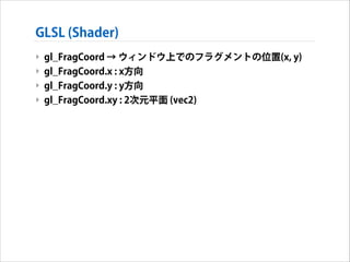 GLSL (Shader)
‣ gl_FragCoord → ウィンドウ上でのフラグメントの位置(x, y)
‣ gl_FragCoord.x : x方向
‣ gl_FragCoord.y : y方向
‣ gl_FragCoord.xy : 2次元平面 (vec2)

 