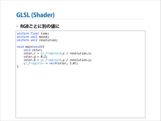 GLSL (Shader)
‣ RGBごとに別の値に
uniform float time;
uniform vec2 mouse;
uniform vec2 resolution;

!

void main(void){
vec3 color;
color.r = gl_FragCoord.x / resolution.x;
color.g = 0.2;
color.b = gl_FragCoord.y / resolution.y;
gl_FragColor = vec4(color, 1.0);
}

 