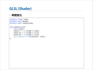 GLSL (Shader)
‣ 時間変化
uniform float time;
uniform vec2 mouse;
uniform vec2 resolution;

!

void main(void){
vec3 color;
color.r = sin(time * 1.0);
color.g = sin(time * 1.7);
color.b = sin(time * 2.3);
gl_FragColor = vec4(color, 1.0);
}

 