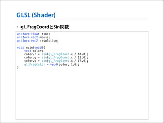 GLSL (Shader)
‣ gl_FragCoordとSin関数
uniform float time;
uniform vec2 mouse;
uniform vec2 resolution;

!

void main(void){
vec3 color;
color.r = sin(gl_FragCoord.x / 10.0);
color.g = sin(gl_FragCoord.x / 13.0);
color.b = sin(gl_FragCoord.x / 17.0);
gl_FragColor = vec4(color, 1.0);
}

 