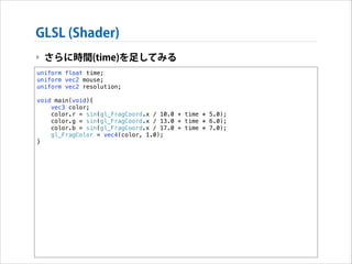 GLSL (Shader)
‣ さらに時間(time)を足してみる
uniform float time;
uniform vec2 mouse;
uniform vec2 resolution;

!

void main(void){
vec3 color;
color.r = sin(gl_FragCoord.x / 10.0 + time * 5.0);
color.g = sin(gl_FragCoord.x / 13.0 + time * 6.0);
color.b = sin(gl_FragCoord.x / 17.0 + time * 7.0);
gl_FragColor = vec4(color, 1.0);
}

 