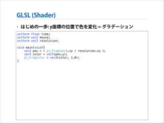GLSL (Shader)
‣ はじめの一歩: y座標の位置で色を変化 = グラデーション
uniform float time;
uniform vec2 mouse;
uniform vec2 resolution;

!

void main(void){
vec2 pos = ( gl_FragCoord.xy / resolution.xy );
vec3 color = vec3(pos.y);
gl_FragColor = vec4(color, 1.0);
}

 