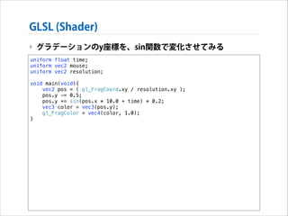 GLSL (Shader)
‣ グラデーションのy座標を、sin関数で変化させてみる
uniform float time;
uniform vec2 mouse;
uniform vec2 resolution;

!

void main(void){
vec2 pos = ( gl_FragCoord.xy / resolution.xy );
pos.y -= 0.5;
pos.y += sin(pos.x * 10.0 + time) * 0.2;
vec3 color = vec3(pos.y);
gl_FragColor = vec4(color, 1.0);
}

 