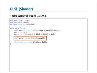 GLSL (Shader)
‣ 明度の絶対値を表示してみる
uniform float time;
uniform vec2 mouse;
uniform vec2 resolution;

!

void main(void){
vec2 pos = ( gl_FragCoord.xy / resolution.xy );
pos.y -= 0.5;
pos.y += sin(pos.x * 10.0 + time) * 0.2;

!
!

}

vec3 color = vec3(abs(pos.y));
gl_FragColor = vec4(color, 1.0);

 