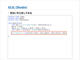 GLSL (Shader)
‣ 色合いを工夫してみる
uniform float time;
uniform vec2 mouse;
uniform vec2 resolution;

!

void main(void){
vec2 pos = ( gl_FragCoord.xy / resolution.xy );
pos.y -= 0.5;
pos.y += sin(pos.x * 10.0 + time) * 0.2;
vec3 color = vec3(1.0 - pow(abs(pos.y),0.2));

!
!

}

gl_FragColor = vec4(color.r*0.2, color.g*0.5, color.b*1.0, 1.0);

 