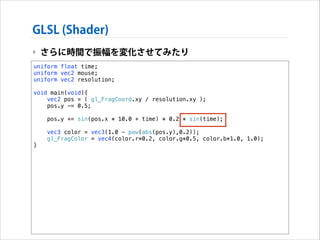 GLSL (Shader)
‣ さらに時間で振幅を変化させてみたり
uniform float time;
uniform vec2 mouse;
uniform vec2 resolution;

!

void main(void){
vec2 pos = ( gl_FragCoord.xy / resolution.xy );
pos.y -= 0.5;

!
!

}

pos.y += sin(pos.x * 10.0 + time) * 0.2 * sin(time);
vec3 color = vec3(1.0 - pow(abs(pos.y),0.2));
gl_FragColor = vec4(color.r*0.2, color.g*0.5, color.b*1.0, 1.0);

 