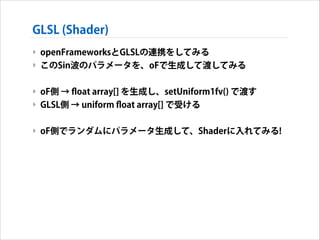 GLSL (Shader)
‣ openFrameworksとGLSLの連携をしてみる
‣ このSin波のパラメータを、oFで生成して渡してみる
!

‣ oF側 → ﬂoat array[] を生成し、setUniform1fv() で渡す
‣ GLSL側 → uniform ﬂoat array[] で受ける
!

‣ oF側でランダムにパラメータ生成して、Shaderに入れてみる!

 