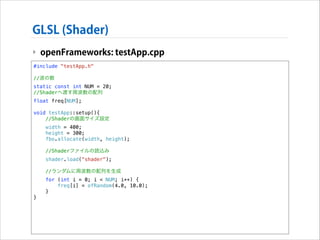 GLSL (Shader)
‣ openFrameworks: testApp.cpp
#include "testApp.h"

!

//波の数
static const int NUM = 20;
//Shaderへ渡す周波数の配列
float freq[NUM];

!

void testApp::setup(){
//Shaderの画面サイズ設定
width = 400;
height = 300;
fbo.allocate(width, height);
//Shaderファイルの読込み
shader.load("shader");
//ランダムに周波数の配列を生成
for (int i = 0; i < NUM; i++) {
freq[i] = ofRandom(4.0, 10.0);
}
}

 