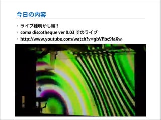 今日の内容
‣ ライブ種明かし編!!
‣ coma discotheque ver 0.03 でのライブ
‣ http://www.youtube.com/watch?v=gbVPbc9faXw

 