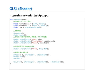 GLSL (Shader)
‣ openFrameworks: testApp.cpp
void testApp::draw(){
//Shaderパラメータ設定
float resolution[] = {width, height};
float mousePoint[] = {mouse.x, mouse.y};
float time = ofGetElapsedTimef();
//FBO開始
fbo.begin();
shader.begin();
//Shaderに渡す値(時間、解像度、マウスの位置)
shader.setUniform1f("time", time);
shader.setUniform2fv("resolution", resolution);
shader.setUniform2fv("mouse", mousePoint);
//freqの配列をShaderに渡す

!

shader.setUniform1fv("freq", freq, NUM);
//画面全体に描画する
ofRect(0, 0, ofGetWidth(), ofGetHeight());
shader.end();
fbo.end();
fbo.draw(0, ofGetHeight(), ofGetWidth(), -ofGetHeight());

}

 