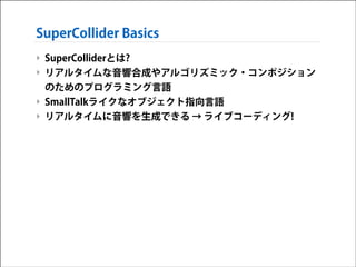 SuperCollider Basics
‣ SuperColliderとは?
‣ リアルタイムな音響合成やアルゴリズミック・コンポジション
のためのプログラミング言語
‣ SmallTalkライクなオブジェクト指向言語
‣ リアルタイムに音響を生成できる → ライブコーディング!

 
