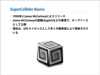 SuperCollider Basics
‣ 1996年にJames McCartneyによりリリース
‣ James McCartneyの就職(Apple!)などの事情で、オープソース
として公開
‣ 現在は、GPLライセンスとして多くの開発者により更新されて
いる

 