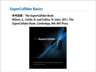 SuperCollider Basics
‣ 参考図書：The SuperCollider Book
‣ Wilson, S., Cottle, D. and Collins, N. (eds). 2011. The
SuperCollider Book. Cambridge, MA: MIT Press

 