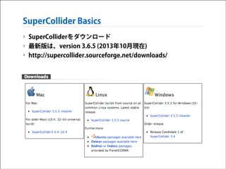 SuperCollider Basics
‣ SuperColliderをダウンロード
‣ 最新版は、version 3.6.5 (2013年10月現在)
‣ http://supercollider.sourceforge.net/downloads/

 