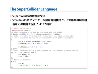The SuperCollider Language
‣ SuperColliderの独特な文法
‣ Smalltalkのオブジェクト指向な言語構造と、C言語系の制御構
造などの機能を足したような感じ
// print "Hello world!"!
"Hello world!".postln;!
// play a mixture of an 800 Hz sine tone and pink noise!
{ SinOsc.ar(800, 0, 0.1) + PinkNoise.ar(0.01) }.play;!
// modulate a sine frequency and a noise amplitude with another sine!
// whose frequency depends on the horizontal mouse pointer position!
{ !
var x = SinOsc.ar(MouseX.kr(1, 100));!
SinOsc.ar(300 * x + 800, 0, 0.1) !
+ !
PinkNoise.ar(0.1 * x + 0.1) !
}.play;!
// list iteration: multiply the elements of a collection by their indices!
[1, 2, 5, 10, -3].collect { !
arg elem, idx;!
elem * idx;!
};!
// factorial function!
f = {!
arg x;!
if(x == 0) { 1 } { f.(x-1) * x }!
};

 