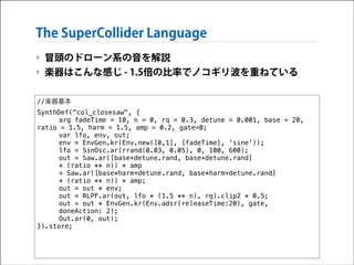 The SuperCollider Language
‣ 冒頭のドローン系の音を解説
‣ 楽器はこんな感じ - 1.5倍の比率でノコギリ波を重ねている
//楽器基本
SynthDef("col_closesaw", {
arg fadeTime = 10, n = 0, rq = 0.3, detune = 0.001, base = 20,
ratio = 1.5, harm = 1.5, amp = 0.2, gate=0;
var lfo, env, out;
env = EnvGen.kr(Env.new([0,1], [fadeTime], 'sine'));
lfo = SinOsc.ar(rrand(0.03, 0.05), 0, 100, 600);
out = Saw.ar([base+detune.rand, base+detune.rand]
* (ratio ** n)) * amp
+ Saw.ar([base*harm+detune.rand, base*harm+detune.rand]
* (ratio ** n)) * amp;
out = out * env;
out = RLPF.ar(out, lfo * (1.5 ** n), rq).clip2 * 0.5;
out = out * EnvGen.kr(Env.adsr(releaseTime:20), gate,
doneAction: 2);
Out.ar(0, out);
}).store;

 