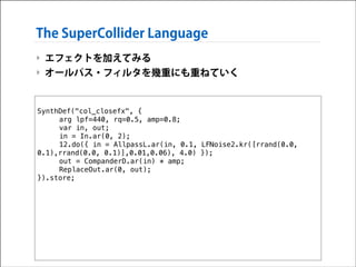 The SuperCollider Language
‣ エフェクトを加えてみる
‣ オールパス・フィルタを幾重にも重ねていく
!

SynthDef("col_closefx", {
arg lpf=440, rq=0.5, amp=0.8;
var in, out;
in = In.ar(0, 2);
12.do({ in = AllpassL.ar(in, 0.1, LFNoise2.kr([rrand(0.0,
0.1),rrand(0.0, 0.1)],0.01,0.06), 4.0) });
out = CompanderD.ar(in) * amp;
ReplaceOut.ar(0, out);
}).store;

 