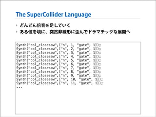 The SuperCollider Language
‣ どんどん倍音を足していく
‣ ある値を境に、突然非線形に歪んでドラマチックな展開へ
Synth("col_closesaw",["n",
Synth("col_closesaw",["n",
Synth("col_closesaw",["n",
Synth("col_closesaw",["n",
Synth("col_closesaw",["n",
Synth("col_closesaw",["n",
Synth("col_closesaw",["n",
Synth("col_closesaw",["n",
Synth("col_closesaw",["n",
Synth("col_closesaw",["n",
Synth("col_closesaw",["n",
...

1, "gate", 1]);
2, "gate", 1]);
3, "gate", 1]);
4, "gate", 1]);
5, "gate", 1]);
6, "gate", 1]);
7, "gate", 1]);
8, "gate", 1]);
9, "gate", 1]);
10, "gate", 1]);
11, "gate", 1]);

 