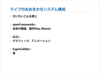 ライブのおおまかなシステム構成
‣ だいたいこんな感じ
!

‣ openFrameworks :
‣ 全体の構造、操作(Key, Mouse)
!

‣ GLSL :
‣ グラフィック、アニメーション
!

‣ SuperCollider :
‣ 音

 