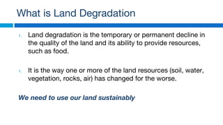 What is Land Degradation
1. Land degradation is the temporary or permanent decline in
the quality of the land and its ability to provide resources,
such as food.
1. It is the way one or more of the land resources (soil, water,
vegetation, rocks, air) has changed for the worse.
We need to use our land sustainably
 