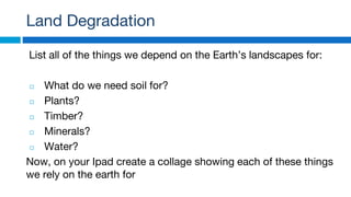 Land Degradation
List all of the things we depend on the Earth’s landscapes for:
◻ What do we need soil for?
◻ Plants?
◻ Timber?
◻ Minerals?
◻ Water?
Now, on your Ipad create a collage showing each of these things
we rely on the earth for
 