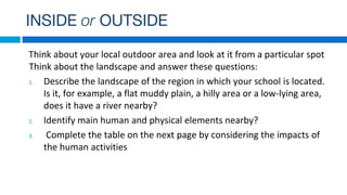 INSIDE or OUTSIDE
Think about your local outdoor area and look at it from a particular spot
Think about the landscape and answer these questions:
1. Describe the landscape of the region in which your school is located.
Is it, for example, a flat muddy plain, a hilly area or a low-lying area,
does it have a river nearby?
2. Identify main human and physical elements nearby?
3. Complete the table on the next page by considering the impacts of
the human activities
 