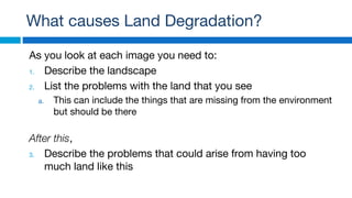 What causes Land Degradation?
As you look at each image you need to:
1. Describe the landscape
2. List the problems with the land that you see
a. This can include the things that are missing from the environment
but should be there
After this,
3. Describe the problems that could arise from having too
much land like this
 
