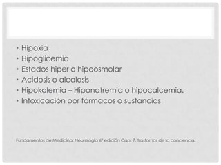 •   Hipoxia
•   Hipoglicemia
•   Estados hiper o hipoosmolar
•   Acidosis o alcalosis
•   Hipokalemia – Hiponatremia o hipocalcemia.
•   Intoxicación por fármacos o sustancias




Fundamentos de Medicina: Neurología 6ª edición Cap. 7, trastornos de la conciencia.
 