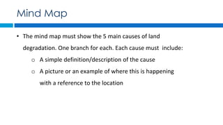 • The mind map must show the 5 main causes of land
degradation. One branch for each. Each cause must include:
o A simple definition/description of the cause
o A picture or an example of where this is happening
with a reference to the location
Mind Map
 