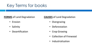 FORMS of Land Degradation
• Erosion
• Salinity
• Desertification
Key Terms for books
CAUSES of Land Degradation
• Overgrazing
• Deforestation
• Crop Growing
• Collection of Firewood
• Industrialisation
 