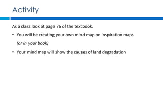 As a class look at page 76 of the textbook.
• You will be creating your own mind map on inspiration maps
(or in your book)
• Your mind map will show the causes of land degradation
Activity
 
