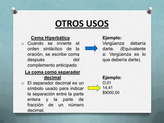 OTROS USOS
Coma Hiperbática
o Cuando se invierte el
orden sintáctico de la
oración, se escribe coma
después
del
complemento anticipado

La coma como separador
decimal
o El separador decimal es un
símbolo usado para indicar
la separación entre la parte
entera y la parte de
fracción de un número
decimal.

Ejemplo:
Vergüenza debería
darte. (Equivalente
a: Vergüenza es lo
que debería darte).

Ejemplo:
O,01
14,41
$9000,00

 