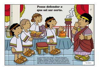 Posso defender o
que sei ser certo.
O jovem Daniel e seus amigos – Sadraque, Mesaque e
Abdnego – estavam longe dos seus lares e famílias, mas
escolheram defender o que eles sabiam ser certo, mesmo
quando as pessoas riam deles ou ficavam chateadas com
eles. Deus os abençoou por terem assumido essa postura.3
3
Ver Daniel 1.
 