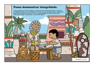Posso demonstrar integridade.
José era apenas um menino quando o arrancaram da sua família para viver no Egito. Ele
era diligente e honesto no seu trabalho, e isso fez com que se sobressaísse e confiassem
muito mais nele do que em outros. Por isso, eventualmente, lhe deram uma posição
importante no Egito, o que ajudou a salvar muita gente.4
4
Ver Gênesis 37, 39–41.
 