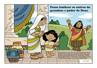 Posso lembrar os outros da
grandeza e poder de Deus.
Uma garotinha era serva na casa de um homem importante.
Quando ficou sabendo que este estava doente, falou para a
esposa do poder de Deus para curar e disse que o profeta
Eliseu poderia ajudá-lo. O homem foi curado quando procurou
o profeta Eliseu e seguiu o que este lhe mandou fazer.5
5
Ver 2 Reis 5.
 