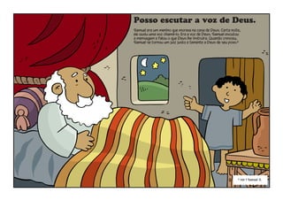 Posso escutar a voz de Deus.
Samuel era um menino que morava na casa de Deus. Certa noite,
ele ouviu uma voz chamá-lo. Era a voz de Deus. Samuel escutou
a mensagem e falou o que Deus lhe instruíra. Quando cresceu,
Samuel se tornou um juiz justo e temente a Deus de seu povo.6
6
Ver 1 Samuel 3.
 