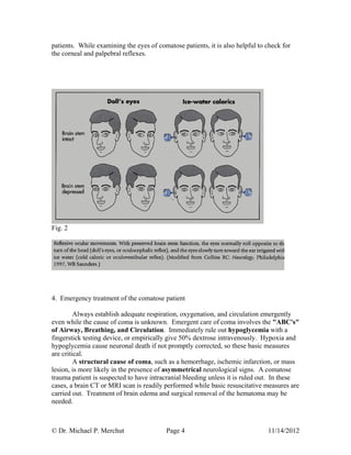 © Dr. Michael P. Merchut Page 4 11/14/2012
patients. While examining the eyes of comatose patients, it is also helpful to check for
the corneal and palpebral reflexes.
Fig. 2
4. Emergency treatment of the comatose patient
Always establish adequate respiration, oxygenation, and circulation emergently
even while the cause of coma is unknown. Emergent care of coma involves the "ABC's"
of Airway, Breathing, and Circulation. Immediately rule out hypoglycemia with a
fingerstick testing device, or empirically give 50% dextrose intravenously. Hypoxia and
hypoglycemia cause neuronal death if not promptly corrected, so these basic measures
are critical.
A structural cause of coma, such as a hemorrhage, ischemic infarction, or mass
lesion, is more likely in the presence of asymmetrical neurological signs. A comatose
trauma patient is suspected to have intracranial bleeding unless it is ruled out. In these
cases, a brain CT or MRI scan is readily performed while basic resuscitative measures are
carried out. Treatment of brain edema and surgical removal of the hematoma may be
needed.
 