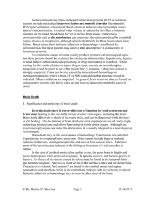 © Dr. Michael P. Merchut Page 5 11/14/2012
General measures to reduce increased intracranial pressure (ICP) in comatose
patients include mechanical hyperventilation and osmotic diuretics like mannitol.
With hyperventilation, intracranial blood volume is reduced since hypocarbia causes
arterial vasoconstriction. Cerebral water volume is reduced by the effect of osmotic
diuretics on the intact blood-brain barrier in normal brain tissue. Intravenous
corticosteroids such as dexamethasone can counteract the edema produced by a cerebral
tumor, abscess or encephalitis, although specific treatments for these lesions must soon
follow. Brain edema from ischemic infarction or hemorrhage is unaffected by
corticosteroids, but these patients may survive after decompressive craniectomy or
hematoma removal.
Toximetabolic causes of coma usually produce symmetrical neurological signs,
and these patients should be evaluated for electrolyte abnormalities, hypothermia, hepatic
or renal failure, carbon monoxide poisoning, or drug intoxication or overdose. While
waiting for the results of urine or serum drug screens, narcotic or benzodiazepine
antagonists could be given to see if the patient briefly awakens, if drug intoxication is
strongly suspected. Coma can be also caused by subarachnoid hemorrhage or
meningoencephalitis, where a brain CT or MRI scan and lumbar puncture would be
indicated if these conditions are suspected. In general, brain scans are also performed on
unresponsive patients who fail to wake up and have no detectable metabolic cause of
coma.
Brain Death
1. Significance and pathology of brain death
In brain death there is irreversible loss of function for both cerebrum and
brain stem, leading to the inevitable failure of other vital organs, including the heart.
Brain death effectively is death of the entire body, and can be diagnosed while the heart
is still beating. The declaration of brain death prevents inappropriate use of costly, high-
technology medical care and allows harvesting of viable donor organs. Although any
experienced physician can make this declaration, it is usually relegated to a neurologist or
neurosurgeon.
Brain death may be the consequence of hemorrhage from trauma, uncontrolled
hypertension, or a ruptured berry aneurysm. Other causes include large or multiple
ischemic infarctions, meningoencephalitis, and anoxia from cardiac arrest. Extensive
areas of the brain become ischemic with shifting or herniation of vital areas due to
edema.
In the case of cerebral anoxia after cardiac arrest, the gross brain is fragile and
easily disintegrates when removed at autopsy. It appears swollen, and hardens poorly in
fixative. Evidence of herniation caused by edema may be found at the temporal lobes
and foramen magnum. Necrosis is most severe in the cerebral cortex and cerebellar folia.
Characteristic ischemic "red neurons" are found in the cerebral cortex and appear
eosinophilic and shrunken, while in the cerebellum Purkinje cells are ischemic or absent.
Ischemic infarction or hemorrhage may be seen in other areas of the brain.
 
