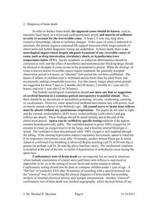 © Dr. Michael P. Merchut Page 6 11/14/2012
2. Diagnosis of brain death
In order to declare brain death, the apparent cause should be known, such as
traumatic head injury or a witnessed cardiopulmonary arrest, and must be of sufficient
severity to account for the irreversible coma. A brain CT scan may help show
extensive hemorrhage, edema or ischemic changes. If the cause of coma is unknown or
uncertain, the patient requires continued life support measures while longer periods of
observation and further diagnostic testing are undertaken. In brain death, there is no
neurological improvement despite adequate treatment of any reversible causes of
coma, such as drug intoxication, circulatory shock, or hypothermia (core
temperature below 32C). Severe metabolic or endocrine abnormalities should be
corrected as well, and the effect of anesthetics and neuromuscular blocking drugs should
be allowed to dissipate if coma occurs in the postoperative period. When the etiology of
coma is known and no reversible causes require treatment, the generally accepted
observation period is 6 hours; an "absolute" time period has not been established. The
brains of infants or children tend to withstand anoxia better than the adult brain, and
occasionally undergo remarkable recovery. For this reason, longer observation periods
are suggested for those 7 days to 2 months old (48 hours), 2 months to 1 year old (24
hours), and over 1 year old (12 to 24 hours).
The bedside neurological examination should not show any hint or suggestion
of cerebral function in a comatose patient unresponsive to painful stimuli. Thus,
there should be no decorticate or decerebrate posturing, seizures, swallowing, yawning,
or vocalizations. However, some spinal cord mediated movements may still persist, such
as muscle stretch reflexes or the Babinski sign. All cranial nerve or brain stem reflexes
must be absent without any spontaneous respirations. The pupils do not react to light
and the corneal, oculocephalic (doll's eyes), oculovestibular (cold caloric) and gag
reflexes are absent. These findings should be noted initially and at the end of the
observation period. Apnea can be verified by specific testing methods if the patient
remains hemodynamically stable. The ventilated patient is given 100% oxygen for 10
minutes to create an oxygen reserve in the lungs, and a baseline arterial blood gas is
tested. The ventilator is then discontinued while 100% oxygen is still supplied through
the tubing. If the ensuing hypercarbia induces respiratory movements, apnea is ruled out.
If no respiratory movements occur after 10 minutes, another arterial blood gas is tested.
Apnea is confirmed if no breathing is observed despite reaching a pCO2 of 60 mm Hg or
greater (or perhaps a pCO2 20 mm Hg above baseline value). The mechanical ventilator
is restarted at the end of the test, or earlier if hypotension or arrhythmias occur during the
apnea test.
Confirmatory tests of brain death are not required, but are used in situations
where bedside examination of cranial nerve and brain stem reflexes is equivocal or
impossible to do, as in the setting of severe facial and ocular trauma or edema.
Confirmatory testing should also be done in comatose children under 1 year of age. A
"flat line" or isoelectric EEG after 30 minutes of recording with a special protocol was
the "classical" way of confirming the clinical diagnosis of brain death, but recording
artifacts or minimal electrical activity may hamper interpretation. Another "classical"
confirmatory test of brain death was cerebral angiography, which showed failure of any
 