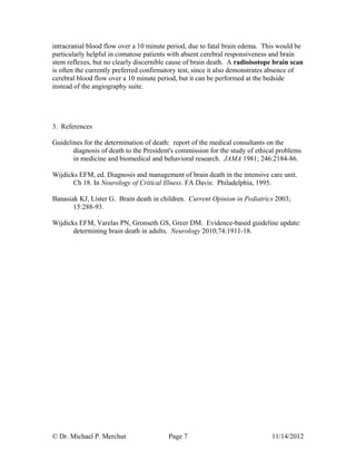 © Dr. Michael P. Merchut Page 7 11/14/2012
intracranial blood flow over a 10 minute period, due to fatal brain edema. This would be
particularly helpful in comatose patients with absent cerebral responsiveness and brain
stem reflexes, but no clearly discernible cause of brain death. A radioisotope brain scan
is often the currently preferred confirmatory test, since it also demonstrates absence of
cerebral blood flow over a 10 minute period, but it can be performed at the bedside
instead of the angiography suite.
3. References
Guidelines for the determination of death: report of the medical consultants on the
diagnosis of death to the President's commission for the study of ethical problems
in medicine and biomedical and behavioral research. JAMA 1981; 246:2184-86.
Wijdicks EFM, ed. Diagnosis and management of brain death in the intensive care unit.
Ch 18. In Neurology of Critical Illness. FA Davis: Philadelphia, 1995.
Banasiak KJ, Lister G. Brain death in children. Current Opinion in Pediatrics 2003;
15:288-93.
Wijdicks EFM, Varelas PN, Gronseth GS, Greer DM. Evidence-based guideline update:
determining brain death in adults. Neurology 2010;74:1911-18.
 