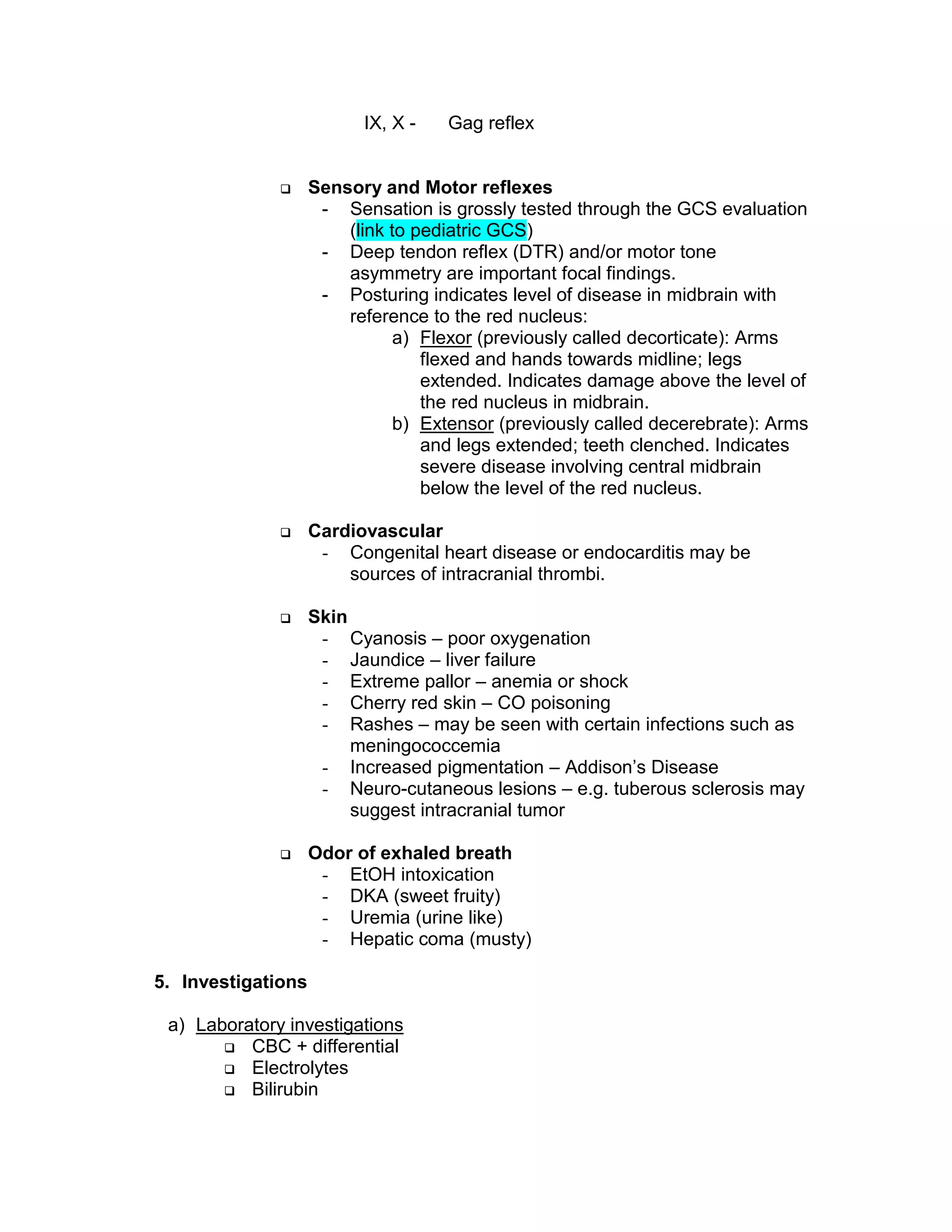 IX, X - Gag reflex
 Sensory and Motor reflexes
- Sensation is grossly tested through the GCS evaluation
(link to pediatric GCS)
- Deep tendon reflex (DTR) and/or motor tone
asymmetry are important focal findings.
- Posturing indicates level of disease in midbrain with
reference to the red nucleus:
a) Flexor (previously called decorticate): Arms
flexed and hands towards midline; legs
extended. Indicates damage above the level of
the red nucleus in midbrain.
b) Extensor (previously called decerebrate): Arms
and legs extended; teeth clenched. Indicates
severe disease involving central midbrain
below the level of the red nucleus.
 Cardiovascular
- Congenital heart disease or endocarditis may be
sources of intracranial thrombi.
 Skin
- Cyanosis – poor oxygenation
- Jaundice – liver failure
- Extreme pallor – anemia or shock
- Cherry red skin – CO poisoning
- Rashes – may be seen with certain infections such as
meningococcemia
- Increased pigmentation – Addison’s Disease
- Neuro-cutaneous lesions – e.g. tuberous sclerosis may
suggest intracranial tumor
 Odor of exhaled breath
- EtOH intoxication
- DKA (sweet fruity)
- Uremia (urine like)
- Hepatic coma (musty)
5. Investigations
a) Laboratory investigations
 CBC + differential
 Electrolytes
 Bilirubin
 